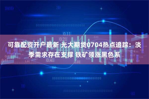 可靠配资开户最新 光大期货0704热点追踪：淡季需求存在支撑 铁矿领涨黑色系