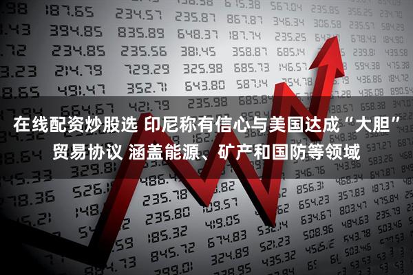 在线配资炒股选 印尼称有信心与美国达成“大胆”贸易协议 涵盖能源、矿产和国防等领域