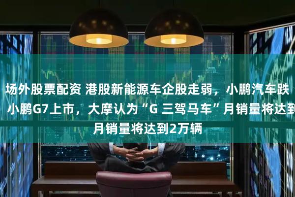 场外股票配资 港股新能源车企股走弱，小鹏汽车跌超7%，小鹏G7上市，大摩认为“G 三驾马车”月销量将达到2万辆