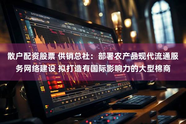 散户配资股票 供销总社：部署农产品现代流通服务网络建设 拟打造有国际影响力的大型棉商