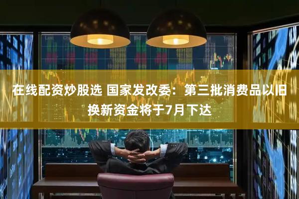 在线配资炒股选 国家发改委：第三批消费品以旧换新资金将于7月下达