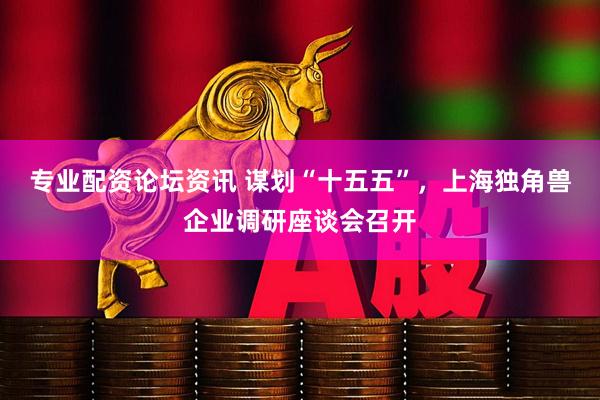 专业配资论坛资讯 谋划“十五五”，上海独角兽企业调研座谈会召开