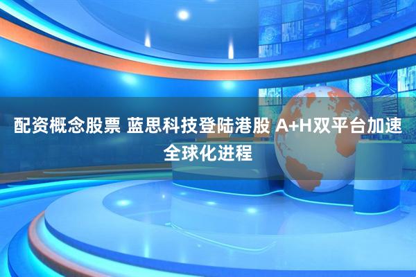 配资概念股票 蓝思科技登陆港股 A+H双平台加速全球化进程