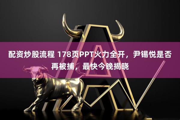 配资炒股流程 178页PPT火力全开，尹锡悦是否再被捕，最快今晚揭晓