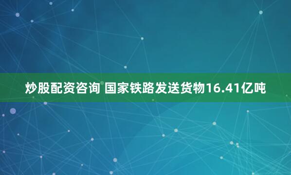 炒股配资咨询 国家铁路发送货物16.41亿吨
