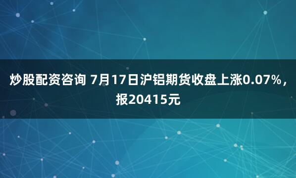 炒股配资咨询 7月17日沪铝期货收盘上涨0.07%，报20415元