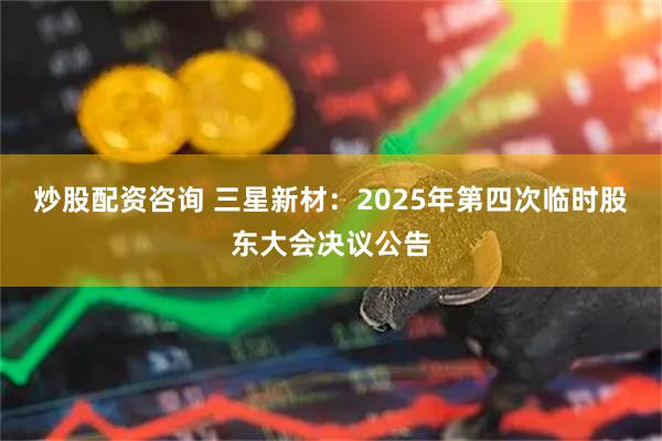 炒股配资咨询 三星新材：2025年第四次临时股东大会决议公告