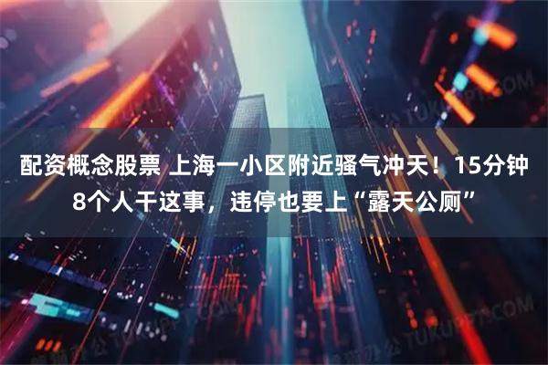 配资概念股票 上海一小区附近骚气冲天！15分钟8个人干这事，违停也要上“露天公厕”