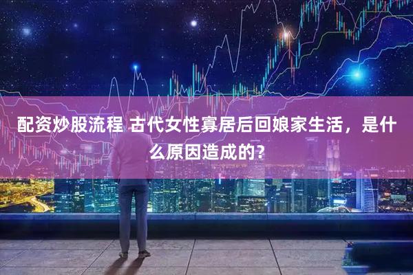 配资炒股流程 古代女性寡居后回娘家生活，是什么原因造成的？