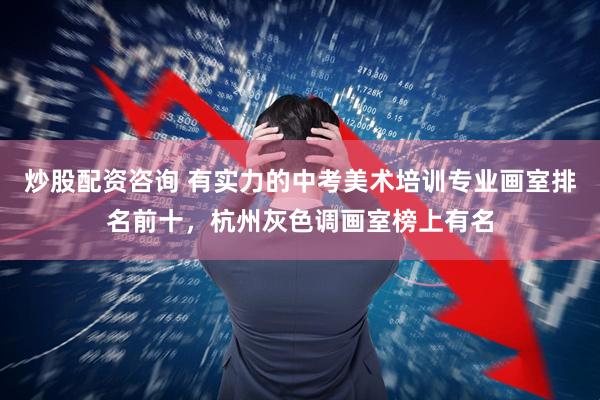 炒股配资咨询 有实力的中考美术培训专业画室排名前十，杭州灰色调画室榜上有名
