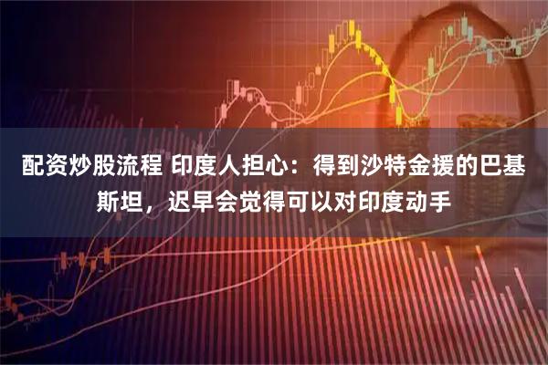 配资炒股流程 印度人担心:得到沙特金援的巴基斯坦,迟早会觉得可以对印度动手