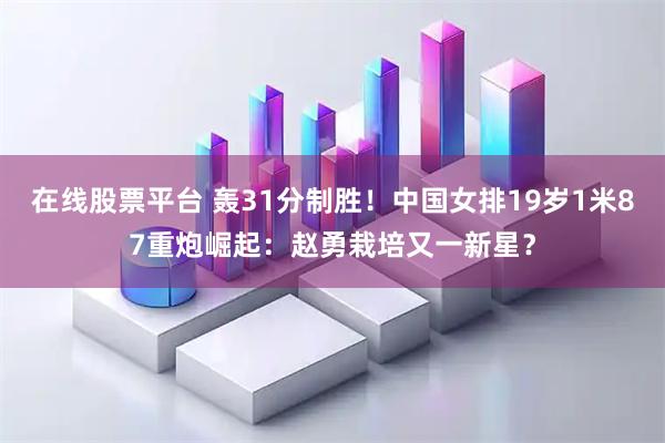在线股票平台 轰31分制胜!中国女排19岁1米87重炮崛起:赵勇栽培又一新星?