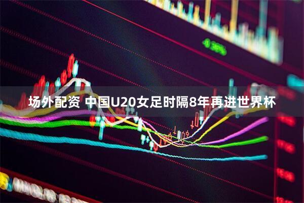 场外配资 中国U20女足时隔8年再进世界杯