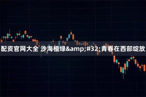 配资官网大全 沙海植绿 青春在西部绽放