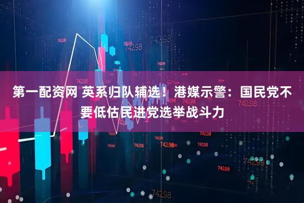 第一配资网 英系归队辅选！港媒示警：国民党不要低估民进党选举战斗力