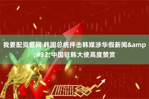 我要配资官网 韩国总统抨击韩媒涉华假新闻 中国驻韩大使高度赞赏