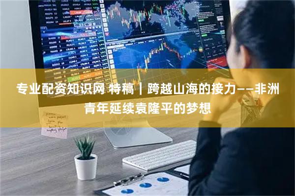 专业配资知识网 特稿｜跨越山海的接力——非洲青年延续袁隆平的梦想