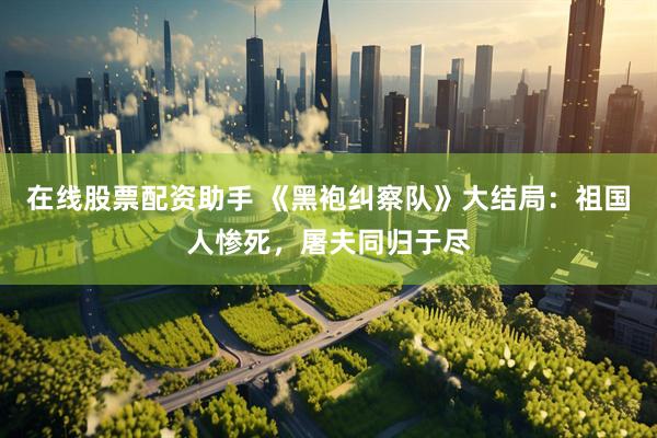 在线股票配资助手 《黑袍纠察队》大结局：祖国人惨死，屠夫同归于尽