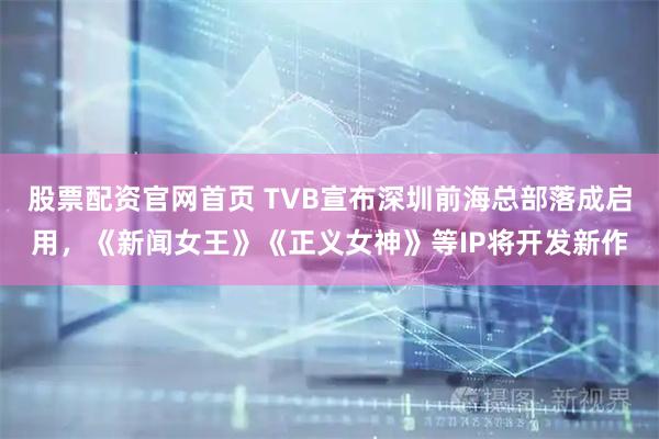 股票配资官网首页 TVB宣布深圳前海总部落成启用，《新闻女王》《正义女神》等IP将开发新作