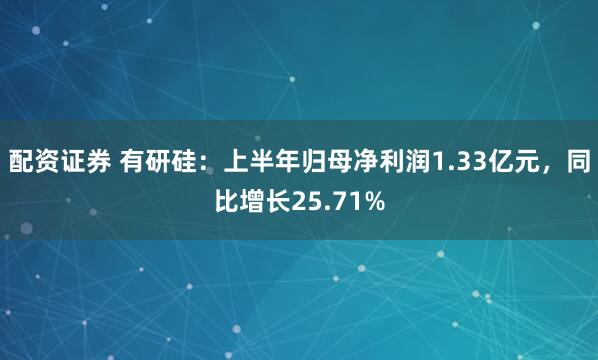 配资证券 有研硅：上半年归母净利润1.33亿元，同比增长25.71%
