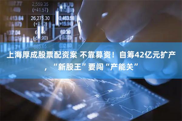 上海厚成股票配资案 不靠募资！自筹42亿元扩产，“新股王”要闯“产能关”