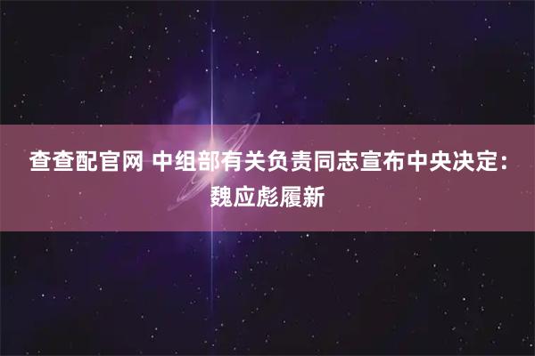 查查配官网 中组部有关负责同志宣布中央决定：魏应彪履新