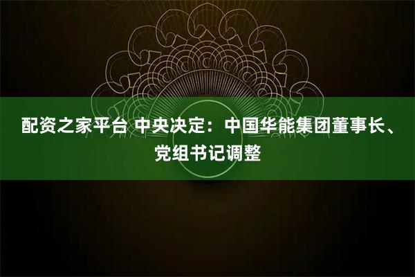 配资之家平台 中央决定：中国华能集团董事长、党组书记调整