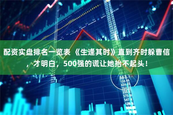 配资实盘排名一览表 《生逢其时》直到齐时躲曹信，才明白，500强的谎让她抬不起头！