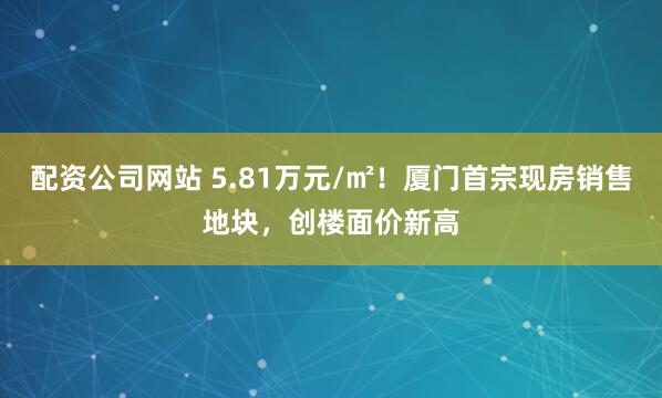 配资公司网站 5.81万元/㎡！厦门首宗现房销售地块，创楼面价新高